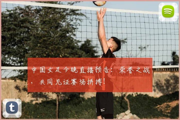 中国女足今晚直播预告：荣誉之战，共同见证赛场拼搏！