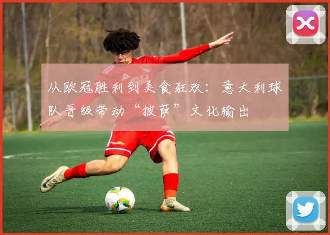 从欧冠胜利到美食狂欢：意大利球队晋级带动“披萨”文化输出