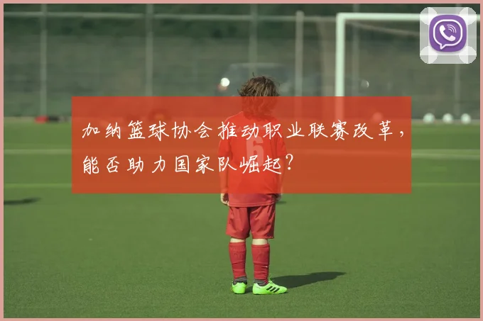 加纳篮球协会推动职业联赛改革，能否助力国家队崛起？