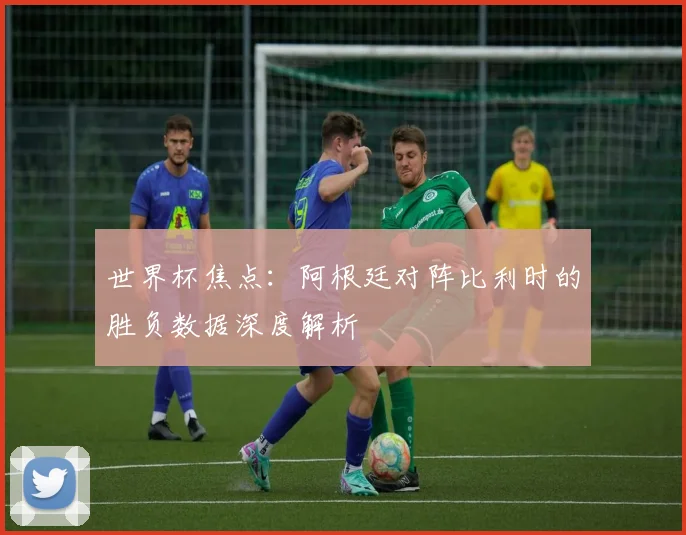 世界杯焦点：阿根廷对阵比利时的胜负数据深度解析