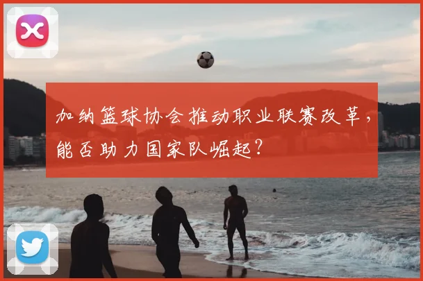 加纳篮球协会推动职业联赛改革，能否助力国家队崛起？